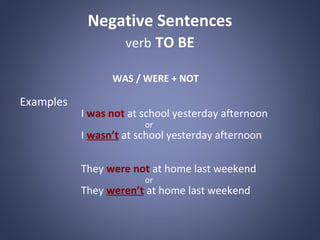 Negative Sentences
verb TO BE
WAS / WERE + NOT

Examples

I was not at school yesterday afternoon
or

I wasn’t at school yesterday afternoon
They were not at home last weekend
or

They weren’t at home last weekend

 