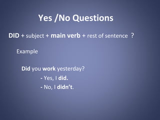 Yes /No Questions
DID + subject + main verb + rest of sentence ?
Example
Did you work yesterday?
- Yes, I did.
- No, I didn’t.

 