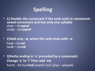 Spelling
• 1) Double the consonant if the verb ends in consonantvowel-consonant and has only one syllable
stop – stopped
swap - swapped
• 2)Add only –d, when the verb ends with –e
love – loved
save – saved
• 3)Verbs ending in 'y' preceded by a consonant:
Change 'y' to 'i' Then add -ed.
hurry - he hurried (watch out! play – played)

 