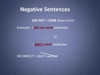 Negative Sentences
DID NOT + VERB (base form)
Example: I did not work yesterday
or
I didn’t work yesterday
INCORRECT: I didn’t worked

 