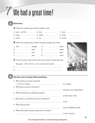 37
Wehadagreattime!
1 Past tense
A Write the simple past of these regular verbs.
1. cook 4. love 7. visit
2. enjoy 5. study 8. wash
3. invite 6. try 9. watch
B Write the simple form of these irregular simple past verbs.
1. bought 5. slept
2. gave 6. spent
3. met 7. took
4. saw 8. went
C Use two of the verbs above and write sentences about the past.
Example:
1.
2.
2 Use the cues to answer these questions.
1. Where did you go this weekend?
(to a party)
2. Who did you meet at the party?
(someone very interesting)
3. What time did you and Eva get home?
(a little after 1:00)
4. How did you and Bob like the art exhibition?
(a lot)
5. What did you buy?
(the new Madonna CD)
6. Where did Jeff and Joyce spend their vacation?
(in the country)
I went to a party.
We went to a rock concert last night.
buy
cooked
From Interchange Third Edition 1 © 2005 Cambridge University Press
 