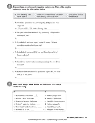 We had a great time! • 39
5 Answer these questions with negative statements. Then add a positive
statement using the information below.
1. A: We had a great time at Carrie’s party. Did you and Jane
enjoy it?
B:
2. A: I stayed home from work all day yesterday. Did you take
the day off, too?
B:
3. A: I worked all weekend on my research paper. Did you
spend the weekend at home, too?
B:
4. A: I studied all weekend. Did you and John have a lot of
homework, too?
B:
5. A: Carl drove me to work yesterday morning. Did you drive
to work?
B:
6. A: Kathy went to the baseball game last night. Did you and
Bob go to the game?
B:
6 Read about Andy’s week. Match the sentences that have a
similar meaning.
No, we didn’t. We had a boring time.
have a boring time finish our homework on Saturday go out with friends
watch it onTV work all day until six o’clock take the bus
✓
A B
1. He was broke last week. a. He had people over.
2. He didn’t work on Friday. b. He had a good time.
3. He worked around the house. c. He didn’t do the laundry.
4. He didn’t wash the clothes. d. He took a day off.
5. He invited friends for dinner. e. He did housework.
6. He had a lot of fun. f. He spent all his money.
f
✓
From Interchange Third Edition 1 © 2005 Cambridge University Press
 