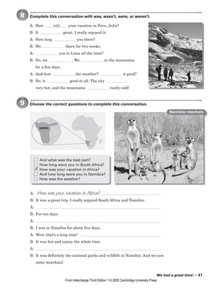We had a great time! • 41
8 Complete this conversation with was, wasn’t, were, or weren’t.
A: How your vacation in Peru, Julia?
B: It great. I really enjoyed it.
A: How long you there?
B: We there for two weeks.
A: you in Lima all the time?
B: No, we . We in the mountains
for a few days.
A: And how the weather? it good?
B: No, it good at all. The city
very hot, and the mountains really cold!
9 Choose the correct questions to complete this conversation.
A:
B: It was a great trip. I really enjoyed South Africa and Namibia.
A:
B: For ten days.
A:
B: I was in Namibia for about five days.
A: Wow, that’s a long time!
B: It was hot and sunny the whole time.
A:
B: It was definitely the national parks and wildlife in Namibia. And we saw
some meerkats!
How was your vacation in Africa?
was
And what was the best part?
How long were you in South Africa?
How was your vacation in Africa?
And how long were you in Namibia?
How was the weather?
NAMIBIA
Namibian meerkats
✓
From Interchange Third Edition 1 © 2005 Cambridge University Press
 