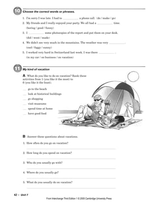 42 • Unit 7
10 Choose the correct words or phrases.
1. I’m sorry I was late. I had to a phone call. (do / make / go)
2. My friends and I really enjoyed your party. We all had a time.
(boring / good / funny)
3. I some photocopies of the report and put them on your desk.
(did / went / made)
4. We didn’t see very much in the mountains. The weather was very .
(cool / foggy / sunny)
5. I worked very hard in Switzerland last week. I was there .
(in my car / on business / on vacation)
11 My kind of vacation
A What do you like to do on vacation? Rank these
activities from 1 (you like it the most) to
6 (you like it the least).
go to the beach
look at historical buildings
go shopping
visit museums
spend time at home
have good food
B Answer these questions about vacations.
1. How often do you go on vacation?
2. How long do you spend on vacation?
3. Who do you usually go with?
4. Where do you usually go?
5. What do you usually do on vacation?
From Interchange Third Edition 1 © 2005 Cambridge University Press
 