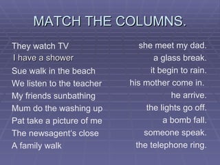 MATCH THE COLUMNS. I have a shower the telephone ring. someone speak. a bomb fall. the lights go off. he arrive. his mother come in.  it begin to rain. a glass break. she meet my dad. A family walk The newsagent‘s close Pat take a picture of me Mum do the washing up My friends sunbathing We listen to the teacher Sue walk in the beach They watch TV 