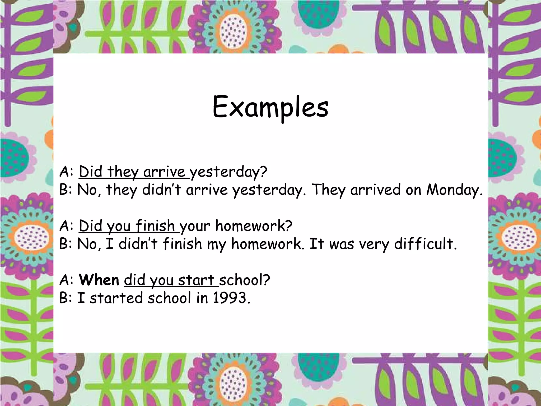 Examples A:  Did they arrive  yesterday? B: No, they didn’t arrive yesterday. They arrived on Monday. A:  Did you finish  your homework? B: No, I didn’t finish my homework. It was very difficult. A:  When   did you start  school? B: I started school in 1993. 
