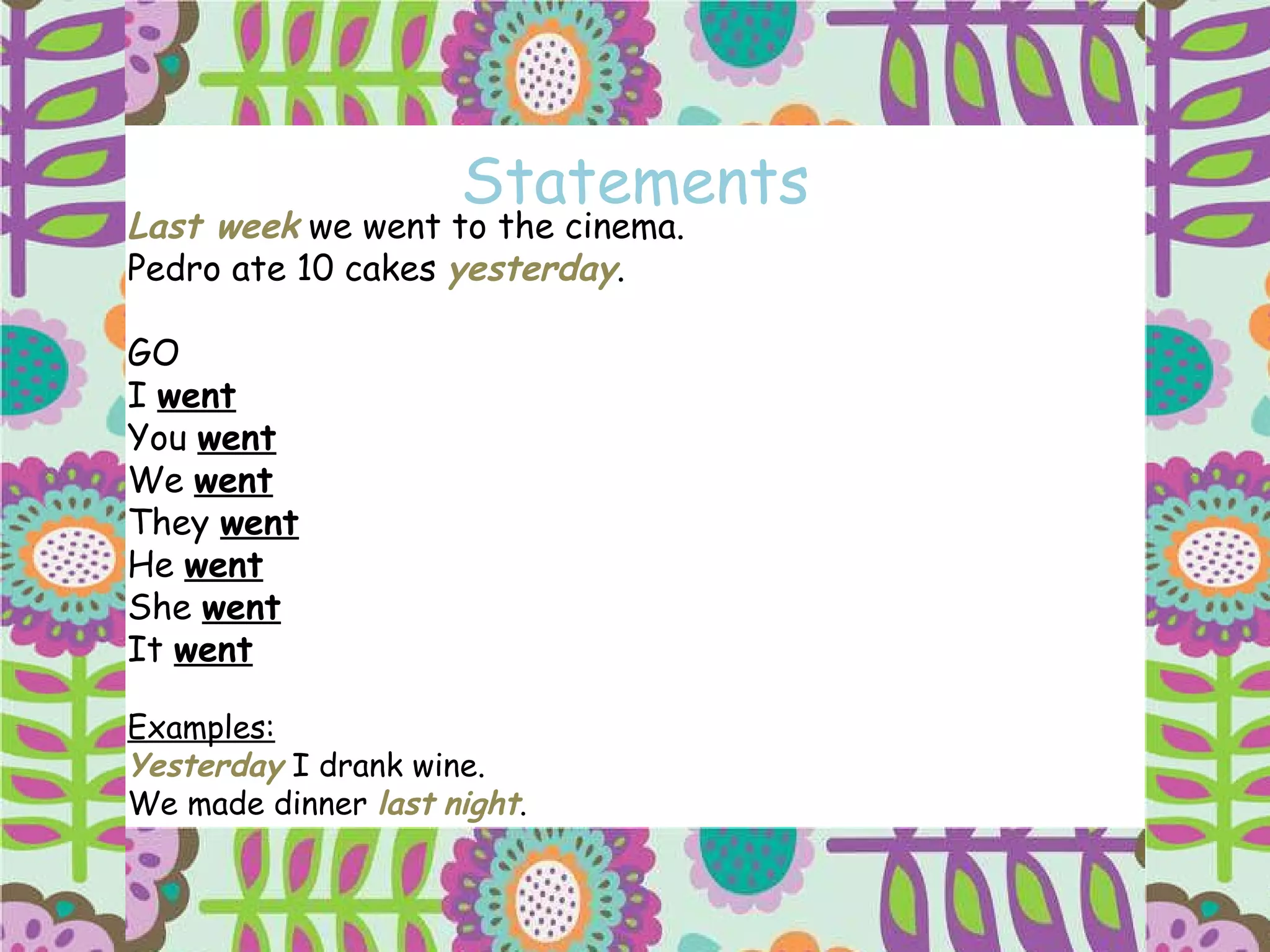 Statements Last week  we went to the cinema. Pedro ate 10 cakes  yesterday . GO I  went You  went We  went They  went   He  went She  went It  went Examples: Yesterday  I drank wine. We made dinner  last   night . 