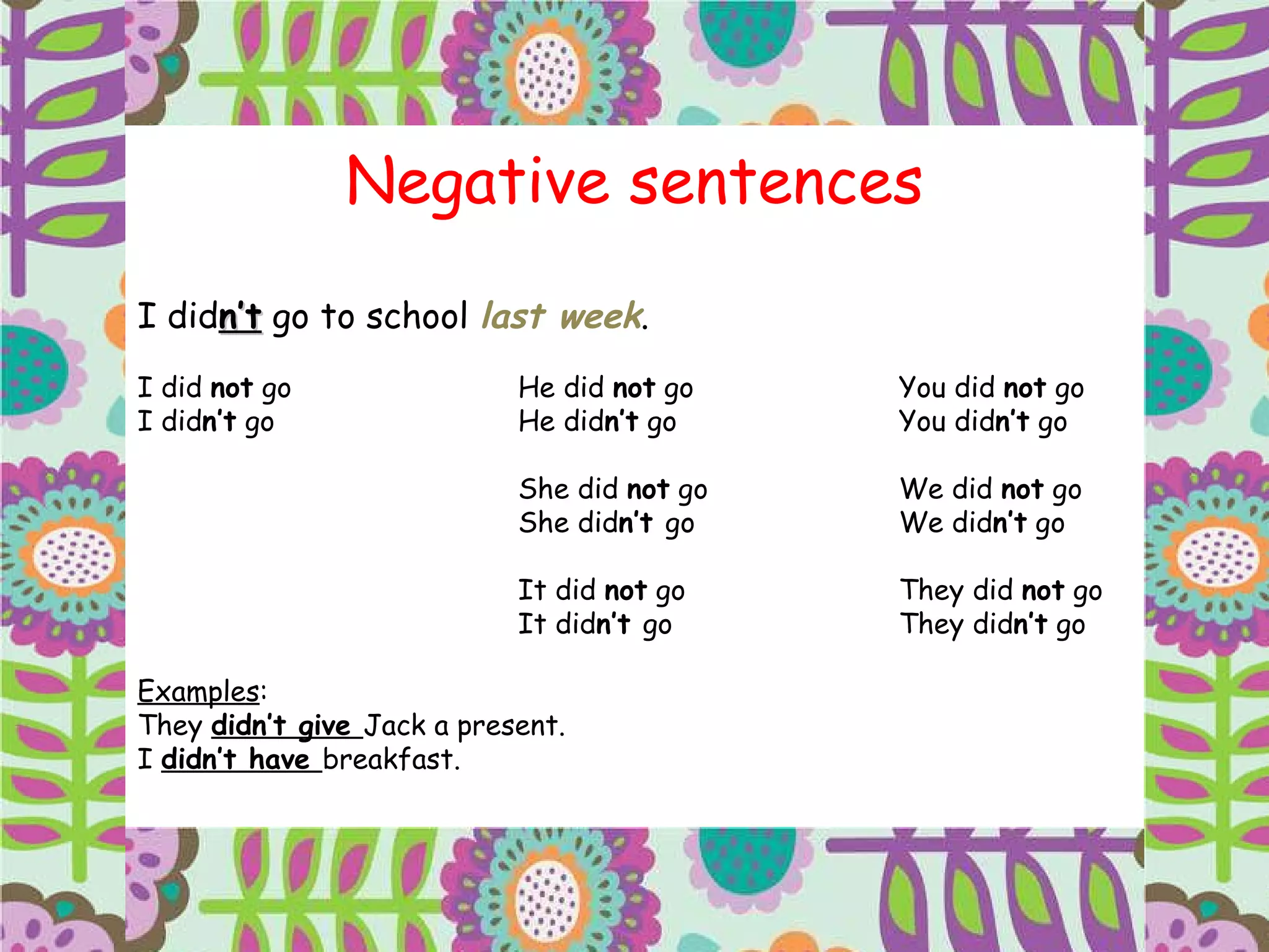 Negative sentences I did n’t  go to school  last week . I did  not  go He did  not  go You did  not  go I did n’t  go He did n’t  go You did n’t  go She did  not  go We did  not  go She did n’t  go We did n’t  go It did  not  go They did  not  go It did n’t  go They did n’t  go Examples : They  didn’t give  Jack a present. I  didn’t have  breakfast. 