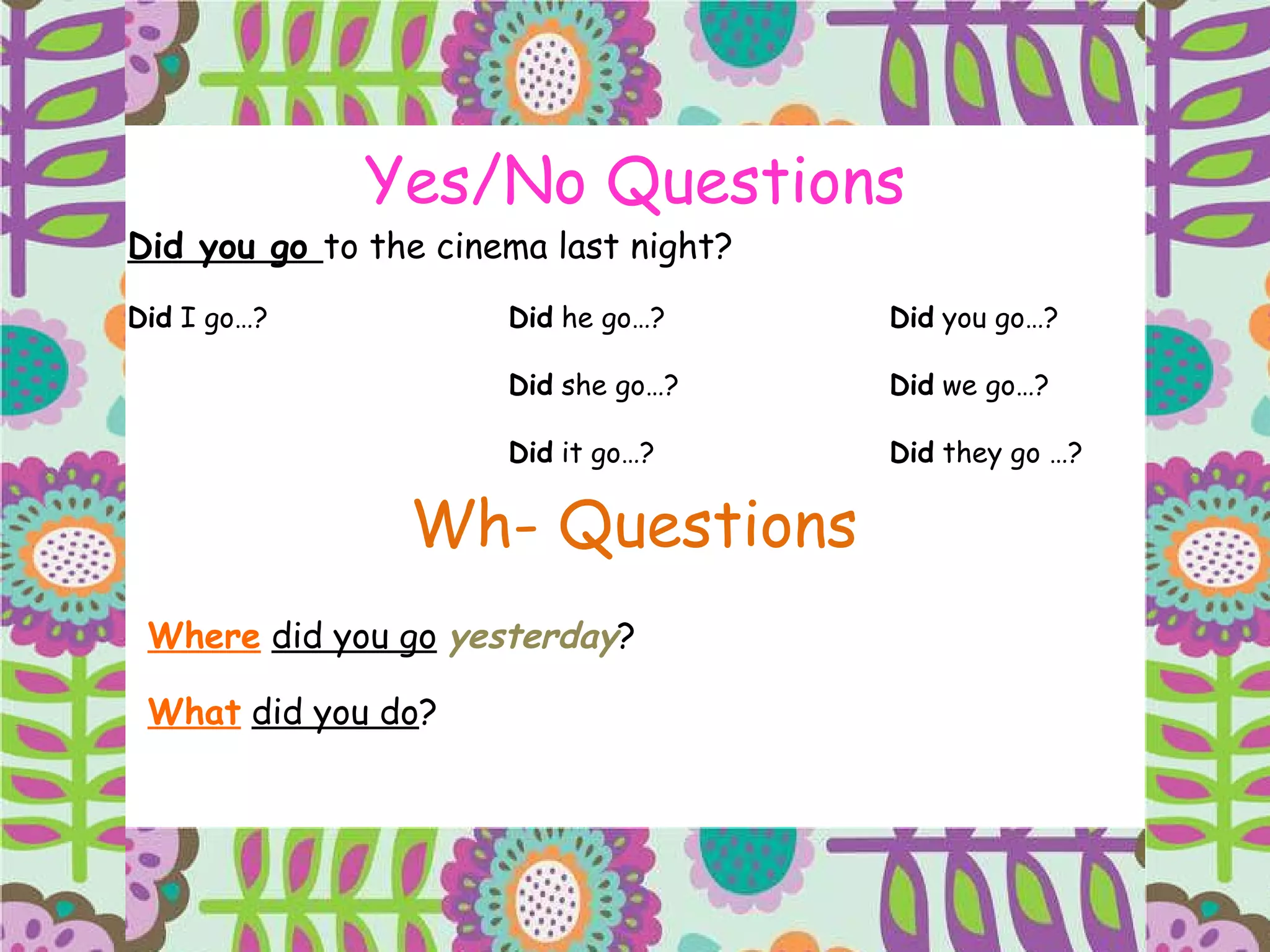 Yes/No Questions Did you go  to the cinema last night? Did  I go…? Did  he go…? Did  you go…? Did  she go…? Did  we go…? Did  it go…? Did  they go …? Wh- Questions Where   did you go   yesterday ?  What   did you do ? 