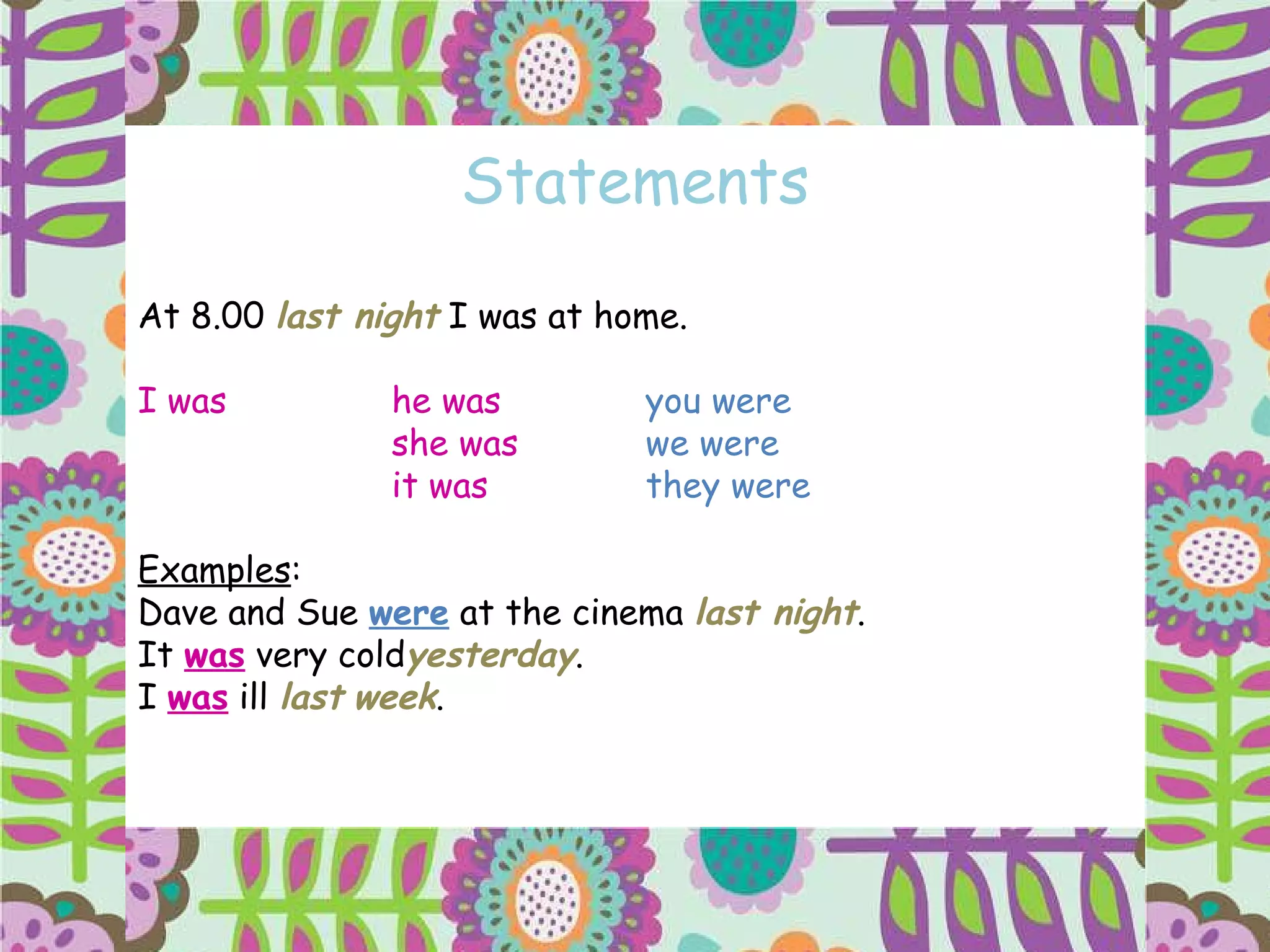 Statements At 8.00  last night  I was at home. I was he   was you   were she   was we were it   was they were Examples : Dave and Sue  were  at the cinema  last night . It  was  very cold yesterday . I  was  ill  last   week . 