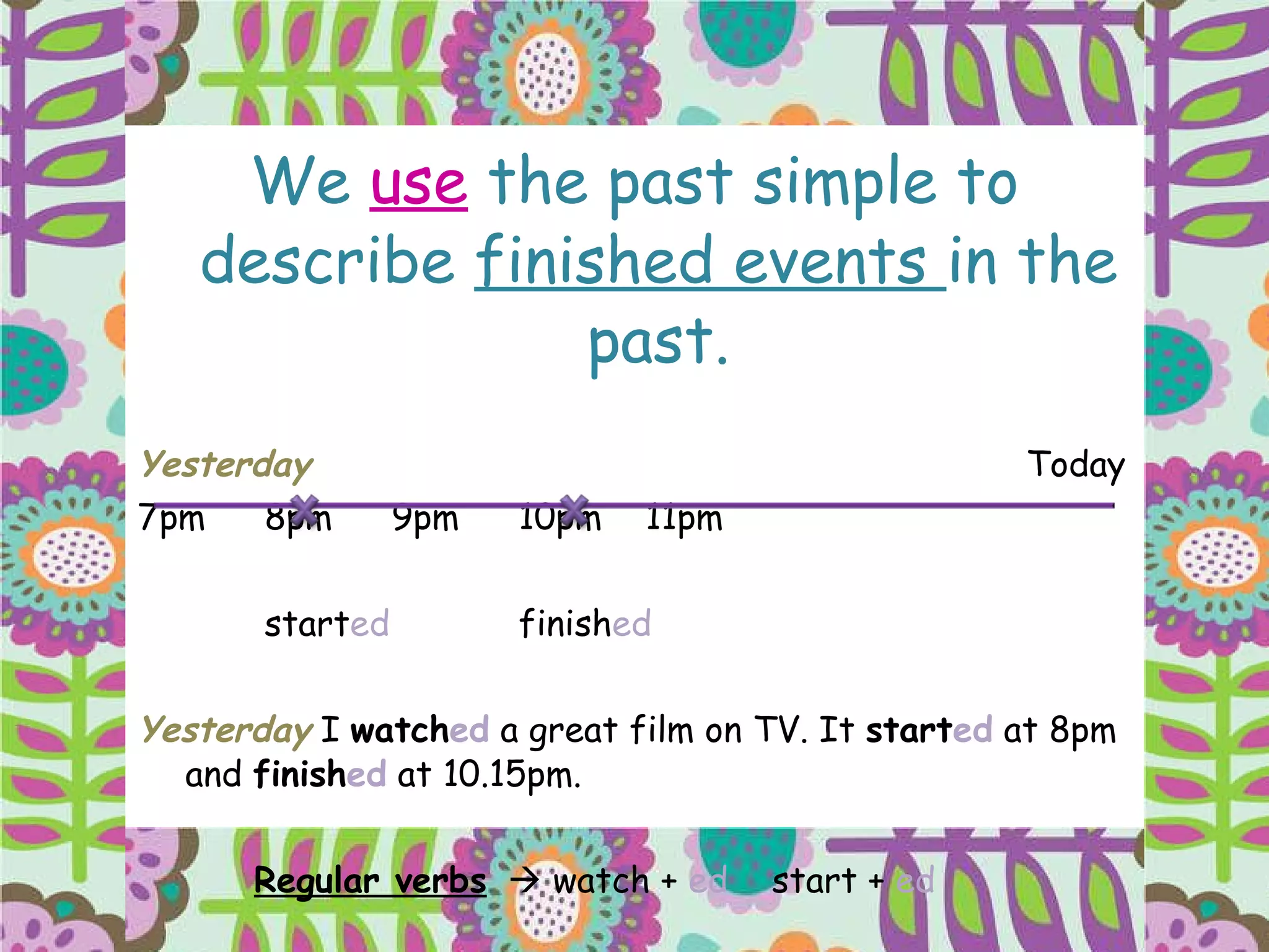 We  use  the past simple to describe  finished events  in the past. Yesterday Today 7pm 8pm 9pm 10pm 11pm start ed finish ed Yesterday  I  watch ed  a great film on TV. It  start ed  at 8pm and  finish ed  at 10.15pm. Regular verbs   watch +  ed  start +  ed 