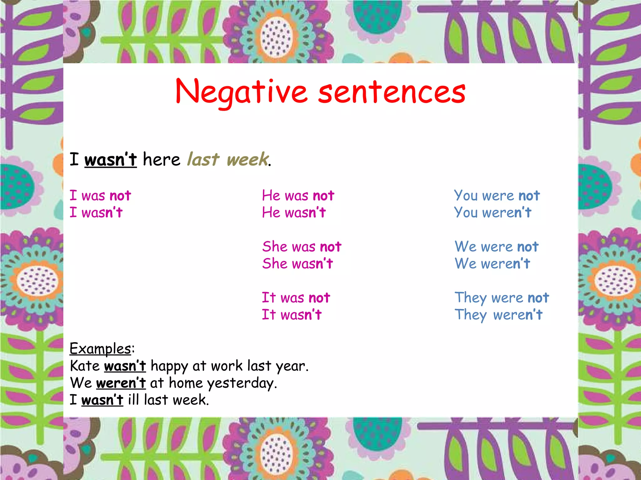 Negative sentences I  wasn’t  here  last week . I was  not   He was  not   You were  not I was n’t He was n’t You were n’t She was  not   We were  not She was n’t We   were n’t It was  not   They   were  not It was n’t They   were n’t Examples : Kate  wasn’t  happy at work last year. We  weren’t  at home yesterday. I  wasn’t  ill last week. 