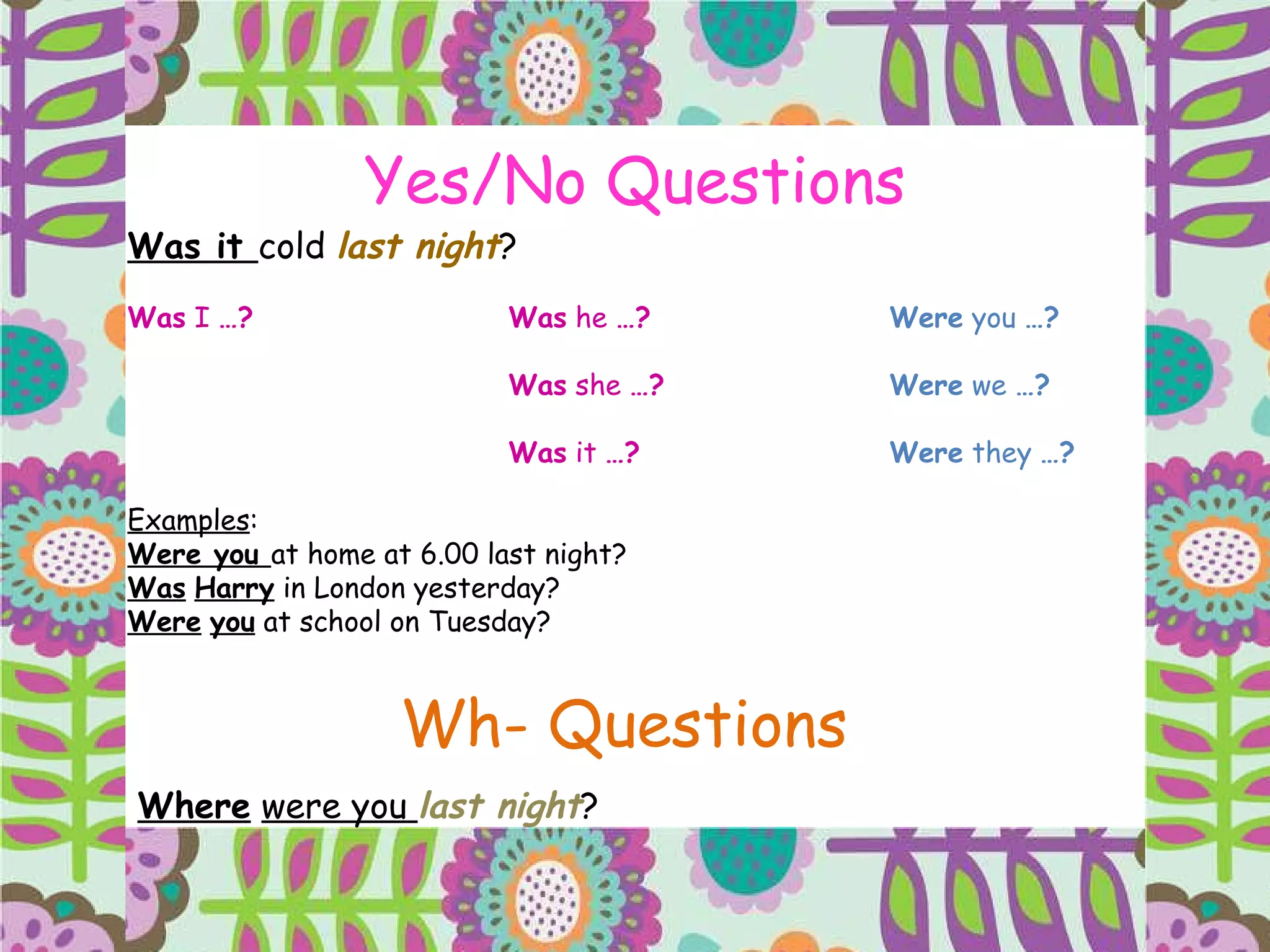 Yes/No Questions Was it  cold  last night ? Was  I  …? Was  he  …? Were  you  …? Was  she  …? Were  we  …? Was  it  …? Were  they  …? Examples : Were you  at home at 6.00 last night? Was   Harry  in London yesterday? Were   you  at school on Tuesday? Wh- Questions Where   were you  last night ?  