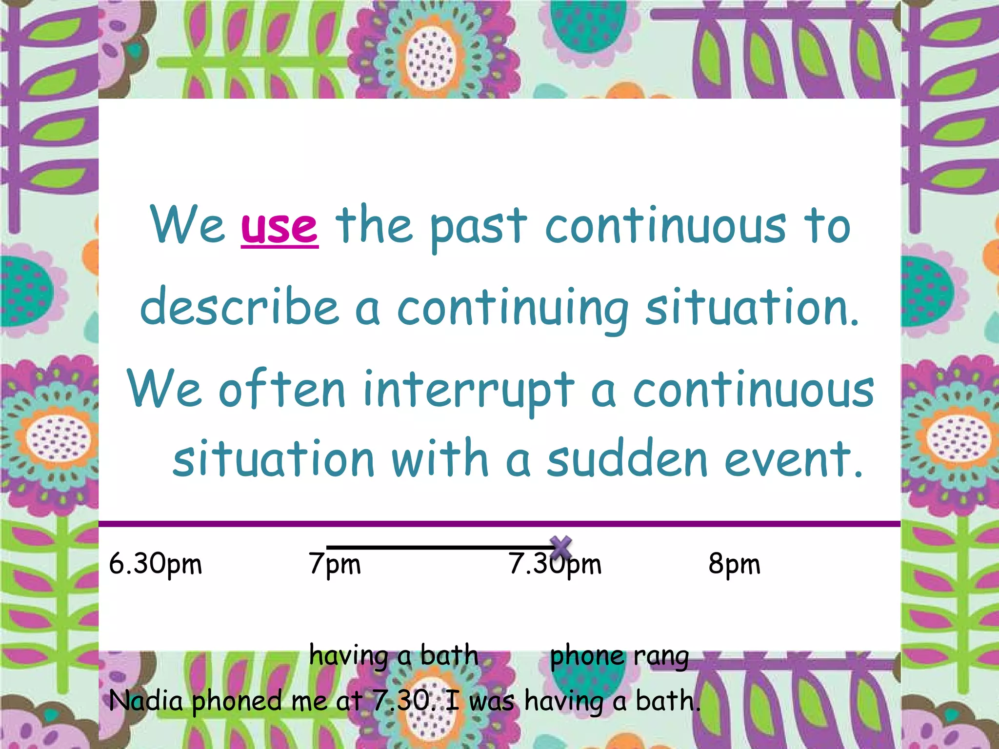 We  use  the past continuous to describe a continuing situation. We often interrupt a continuous situation with a sudden event. 6.30pm 7pm 7.30pm 8pm having a bath   phone rang Nadia phoned me at 7.30. I was having a bath. 