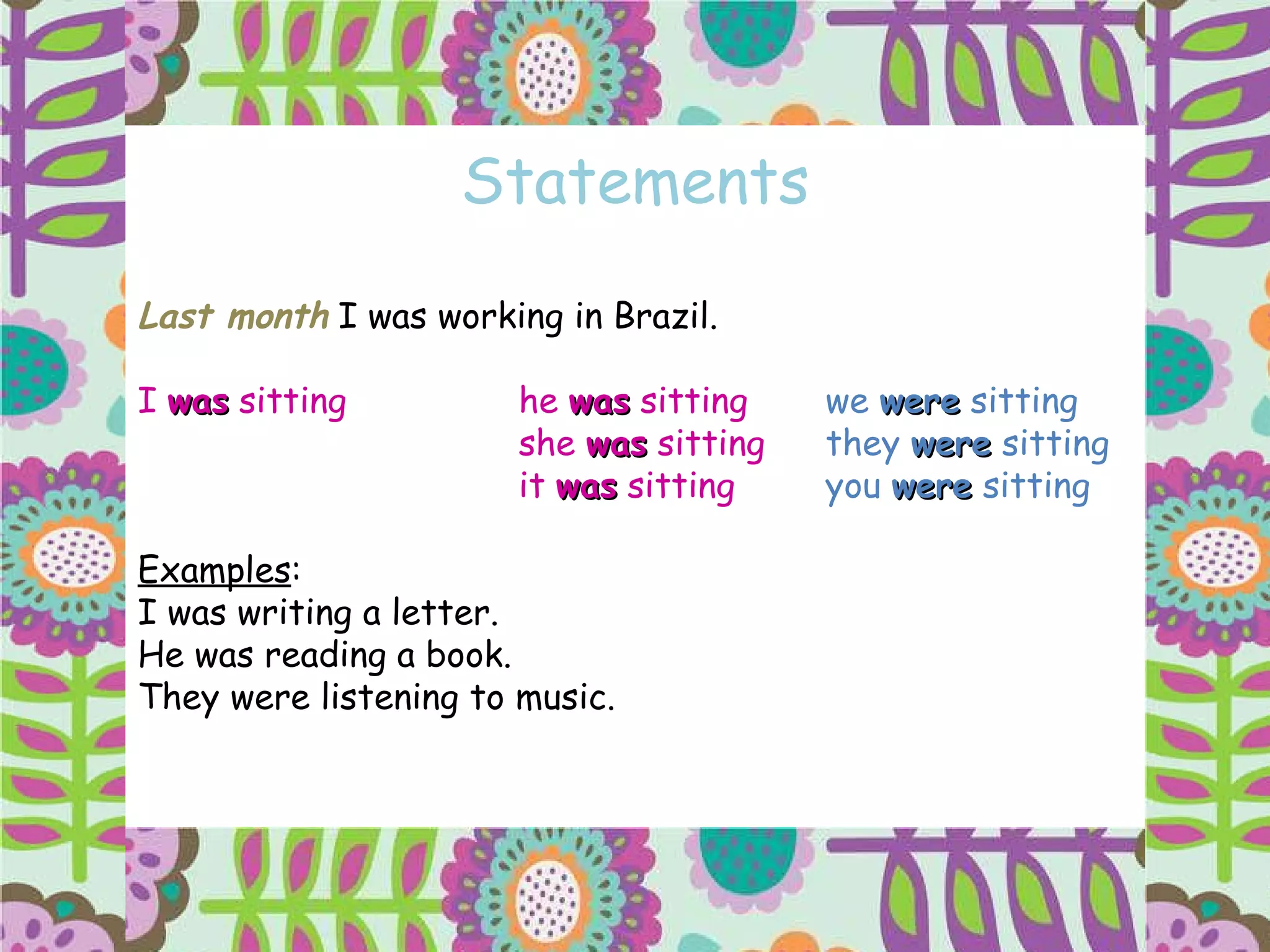 Statements Last month  I was working in Brazil. I  was  sitting he  was  sitting   we  were  sitting  she  was  sitting   they  were  sitting it  was  sitting   you  were  sitting Examples : I was writing a letter. He was reading a book. They were listening to music. 