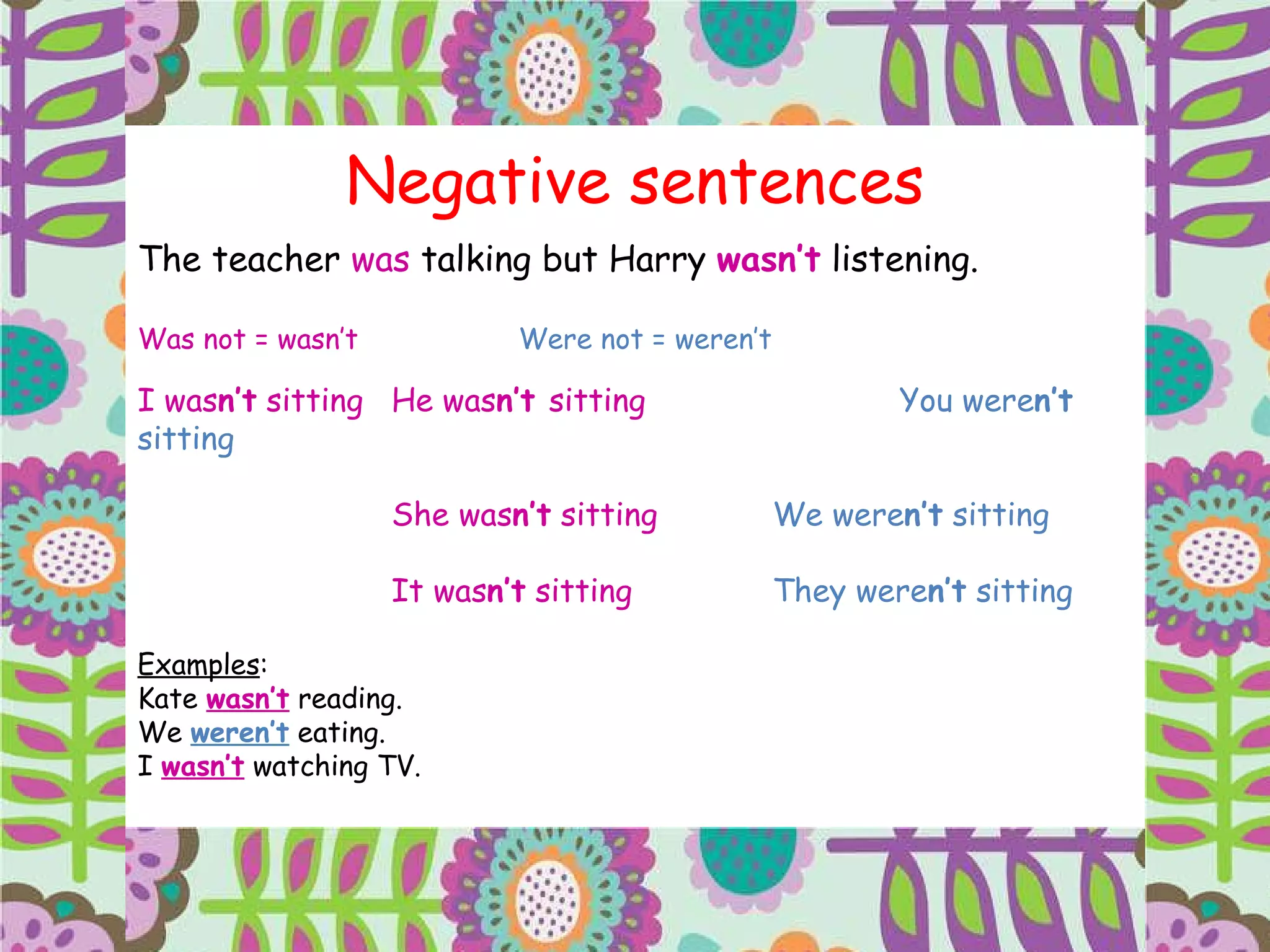 Negative sentences The teacher  was  talking but Harry  wasn’t  listening. Was not = wasn’t Were not = weren’t I was n’t  sitting He was n’t  sitting You were n’t  sitting She was n’t  sitting We were n’t  sitting It was n’t  sitting They were n’t  sitting Examples : Kate  wasn’t  reading. We  weren’t  eating. I  wasn’t  watching TV. 