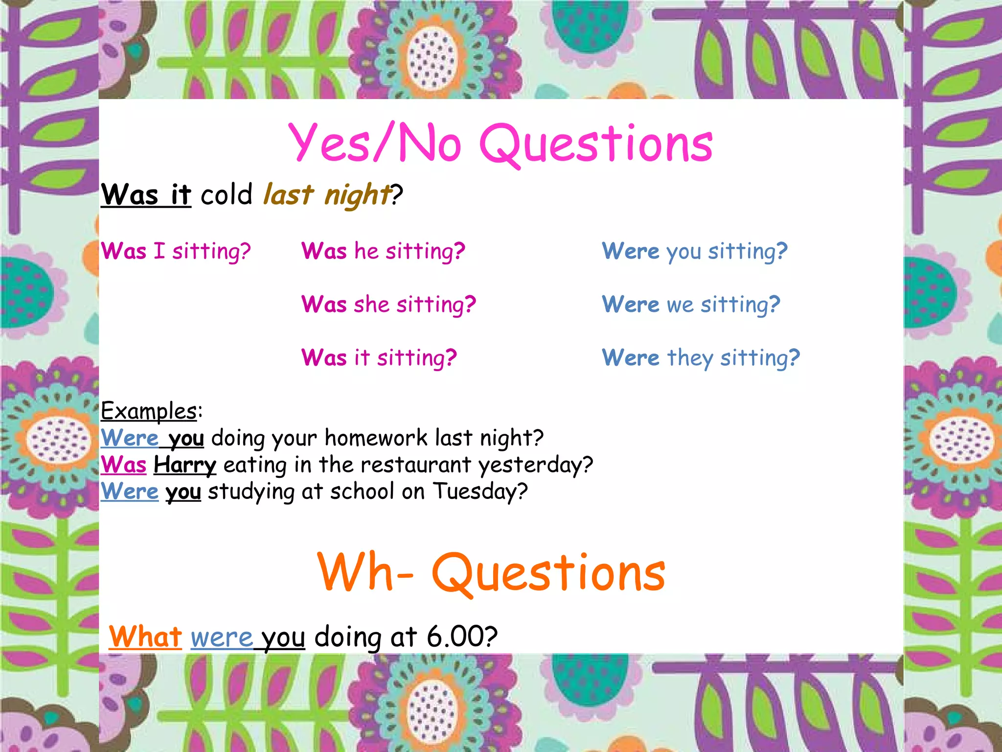 Yes/No Questions Was it  cold  last night ? Was  I sitting? Was  he sitting ? Were  you sitting ? Was  she sitting ? Were  we sitting ? Was  it sitting ? Were  they sitting ? Examples : Were  you  doing your homework last night? Was   Harry  eating in the restaurant yesterday? Were   you  studying at school on Tuesday? Wh- Questions What   were  you  doing at 6.00?  