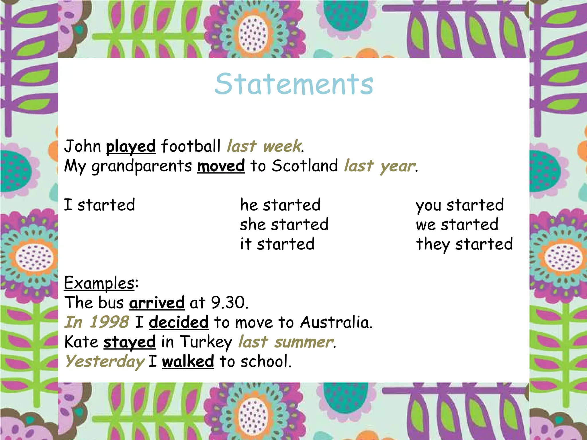 Statements John  played  football  last week . My grandparents  moved  to Scotland  last year . I started he started you started she started we started it started they started Examples : The bus  arrived  at 9.30. In 1998  I  decided  to move to Australia. Kate  stayed  in Turkey  last summer . Yesterday  I  walked  to school. 