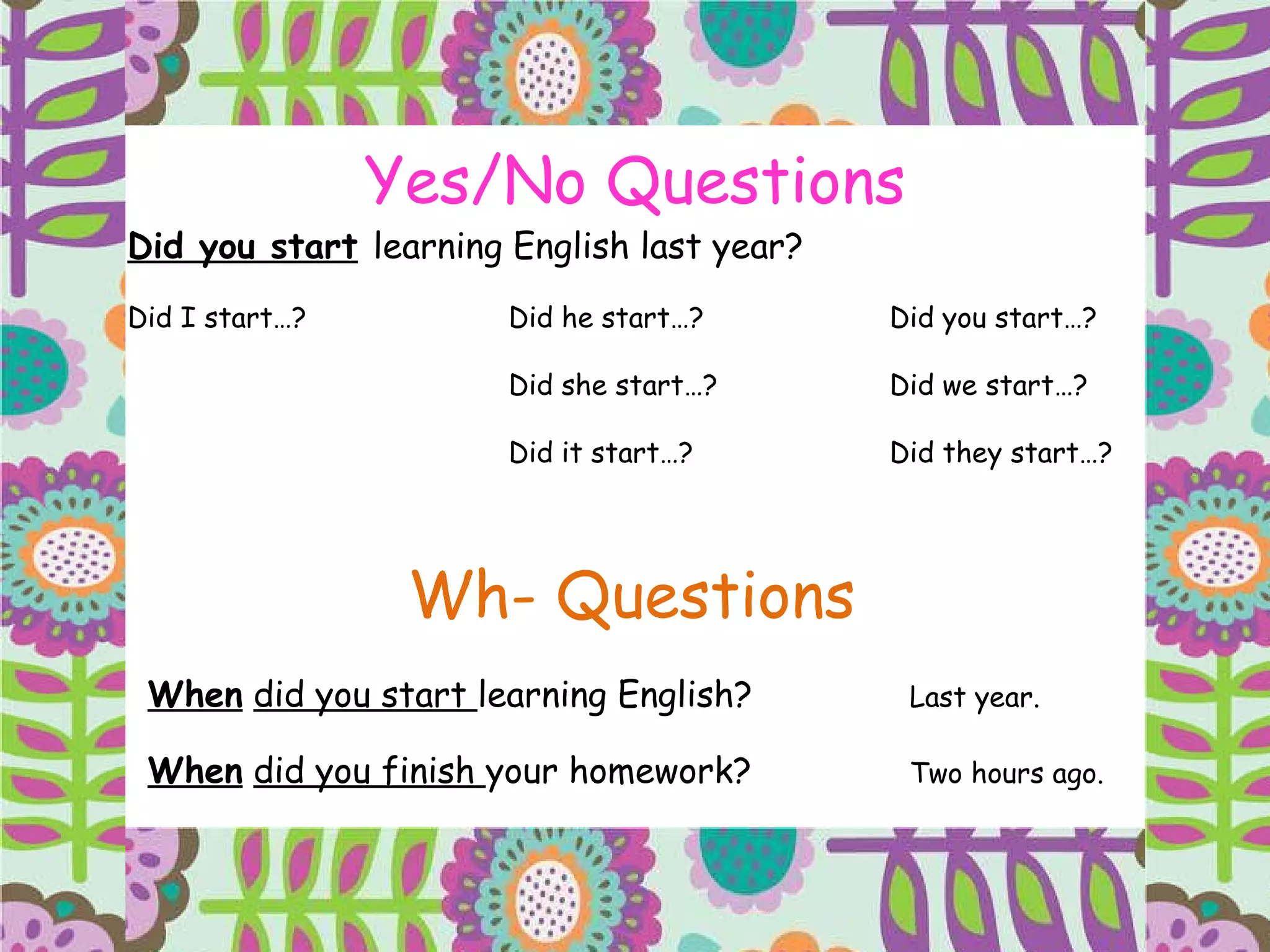 Yes/No Questions Did you start   learning English last year? Did I start…? Did he start…? Did you start…? Did she start…? Did we start…? Did it start…? Did they start…? Wh- Questions When   did you start  learning English?  Last year. When   did you finish  your homework? Two hours ago. 