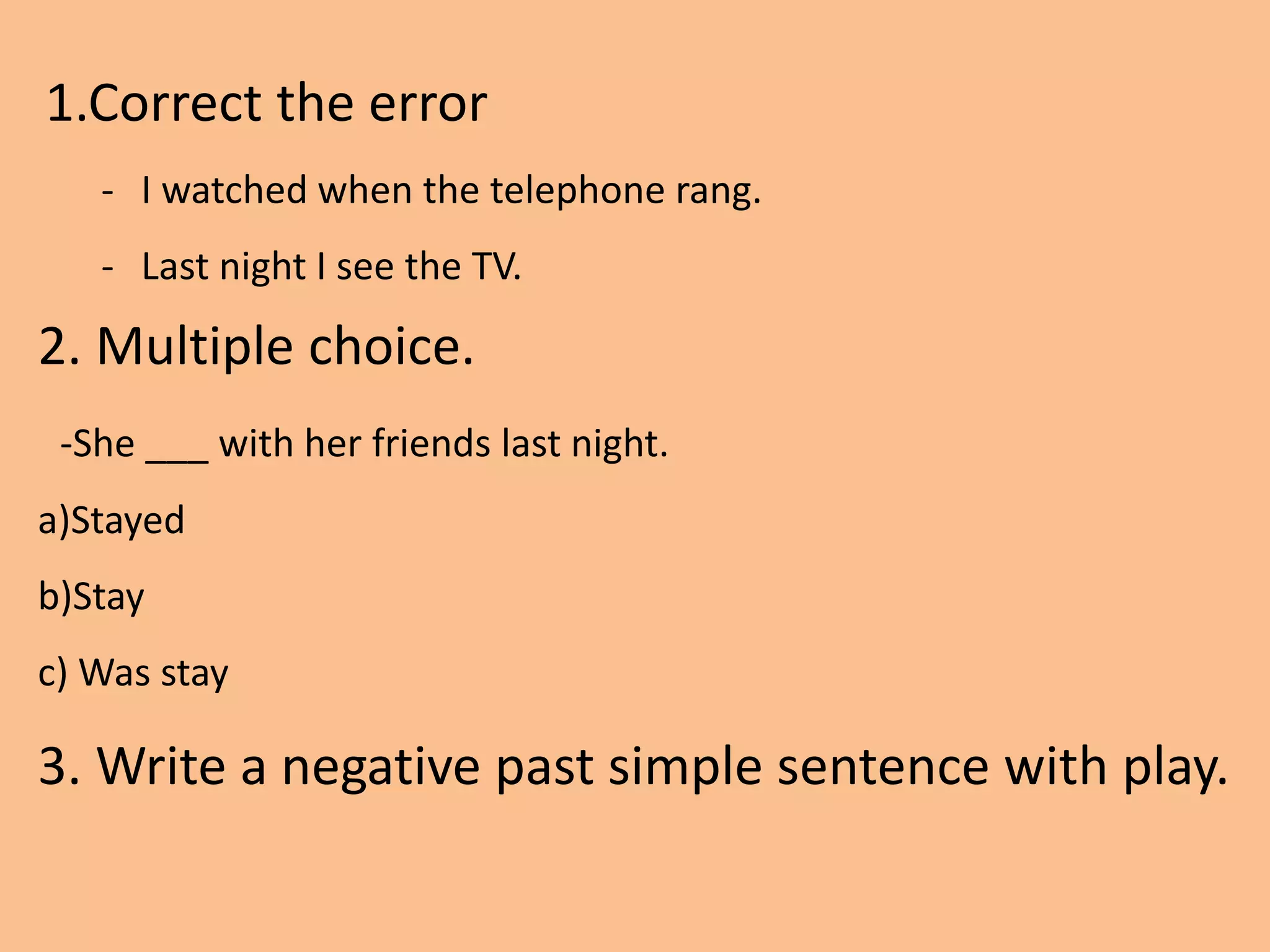 1.Correct the error
- I watched when the telephone rang.
- Last night I see the TV.
2. Multiple choice.
-She ___ with her friends last night.
a)Stayed
b)Stay
c) Was stay
3. Write a negative past simple sentence with play.
 