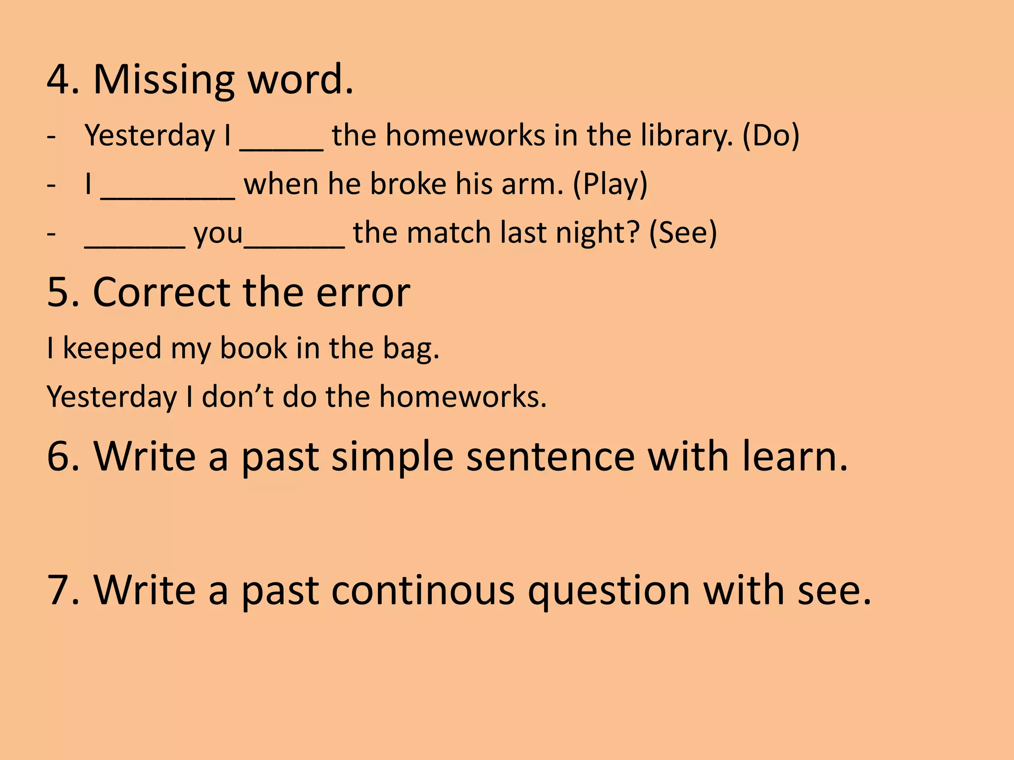 4. Missing word.
- Yesterday I _____ the homeworks in the library. (Do)
- I ________ when he broke his arm. (Play)
- ______ you______ the match last night? (See)
5. Correct the error
I keeped my book in the bag.
Yesterday I don’t do the homeworks.
6. Write a past simple sentence with learn.
7. Write a past continous question with see.
 