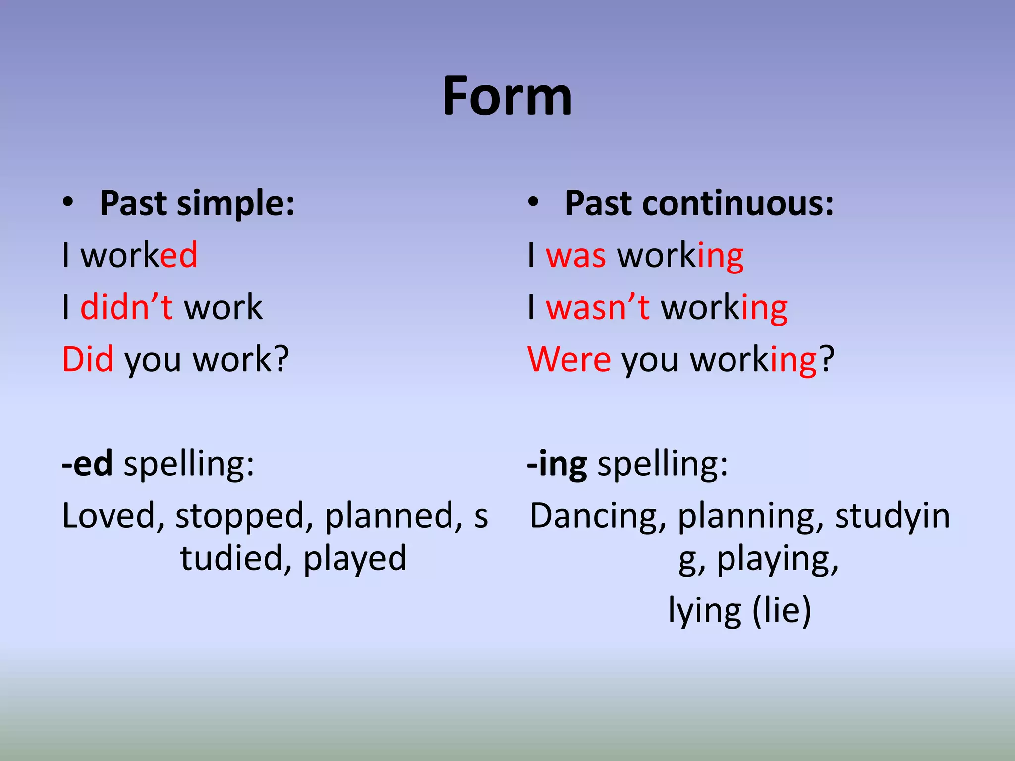 FormPast simple:I worked I didn’t workDid you work?-edspelling:Loved, stopped, planned, studied, playedPast continuous:I was workingI wasn’t workingWere you working?-ingspelling:Dancing, planning, studying, playing, lying (lie)