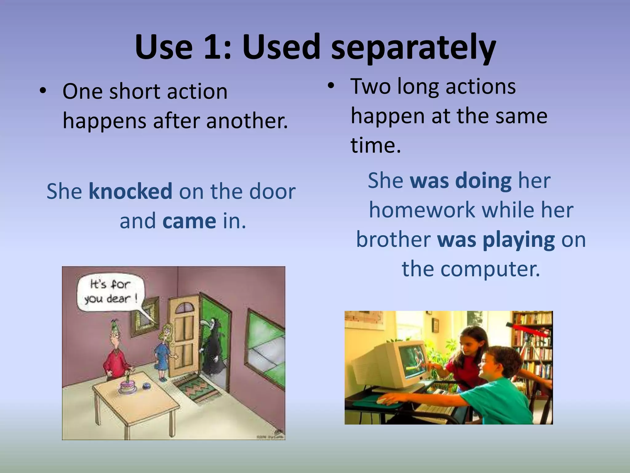 Use 1: Used separatelyTwo long actions happen at the same time.She was doing her homework while her brother was playing on the computer.One short action happens after another.She knockedon the door and came in. 