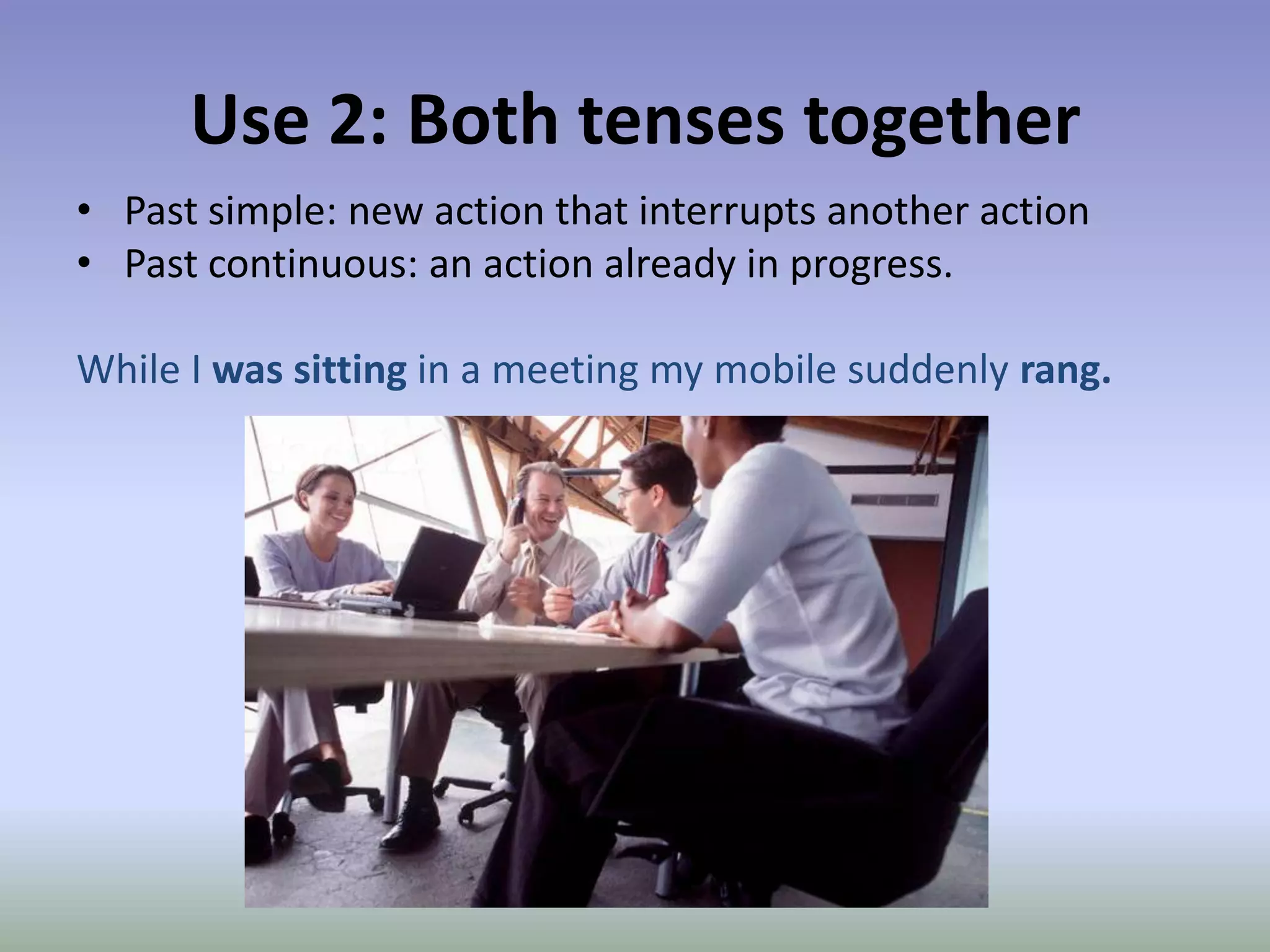 Use 2: Both tenses togetherPast simple: new action that interrupts another actionPast continuous: an action already in progress.While I was sitting in a meeting my mobile suddenly rang. 