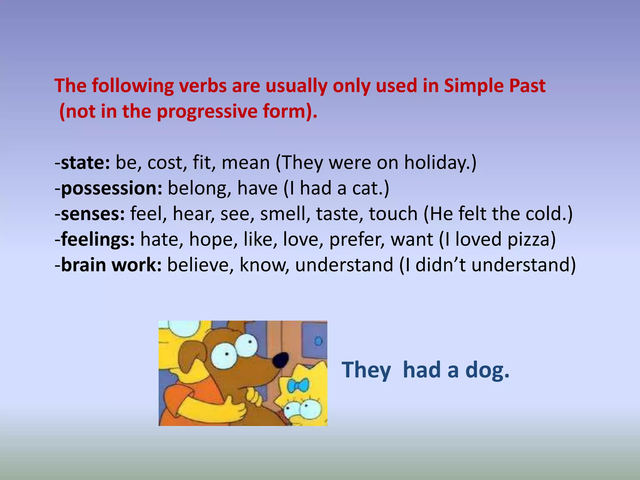 The following verbs are usually only used in Simple Past (not in the progressive form).-state: be, cost, fit, mean (They were on holiday.)-possession: belong, have (I had a cat.)-senses: feel, hear, see, smell, taste, touch (He felt the cold.)-feelings: hate, hope, like, love, prefer, want (I loved pizza)-brain work: believe, know, understand (I didn’t understand)They  had a dog.