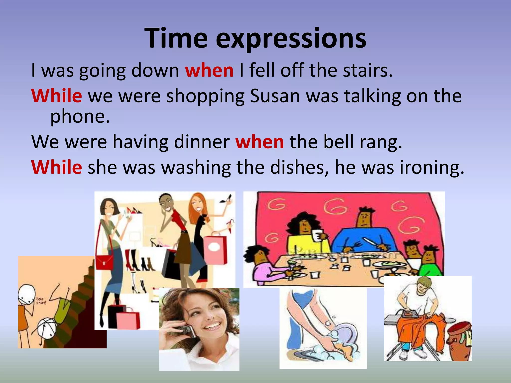 Time expressionsI was going down when I fell off the stairs. While we were shopping Susan was talking on the phone.We were having dinner when the bell rang.While she was washing the dishes, he was ironing.