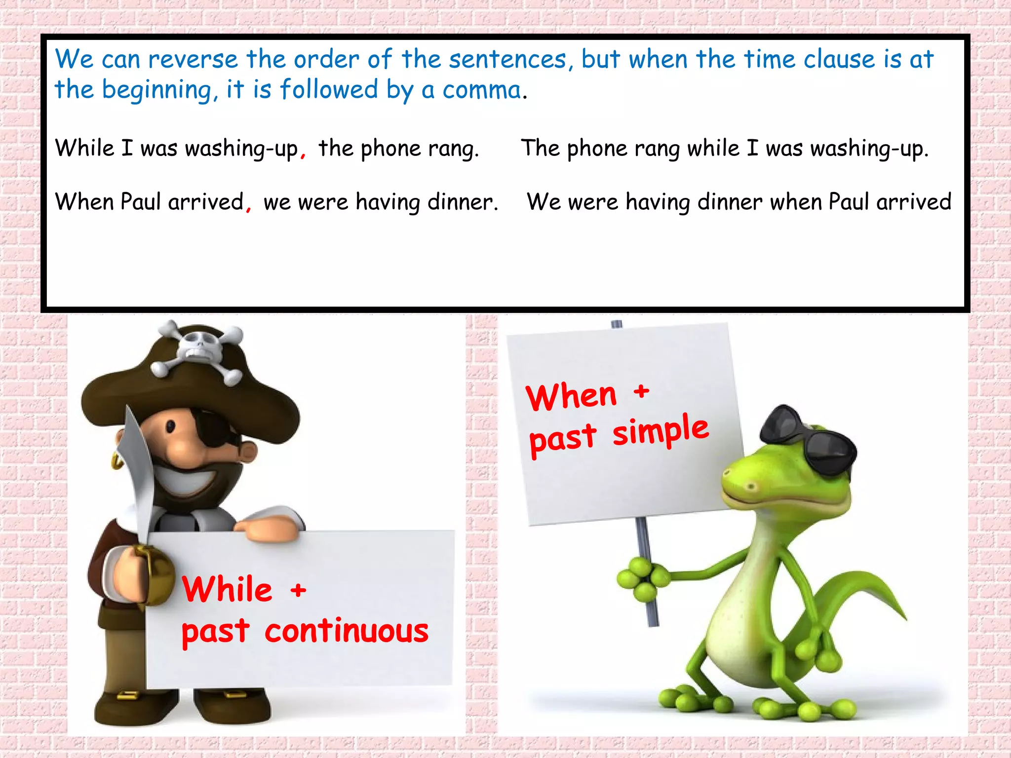 We can reverse the order of the sentences, but when the time clause is at
the beginning, it is followed by a comma.

While I was washing-up, the phone rang.     The phone rang while I was washing-up.

When Paul arrived, we were having dinner.   We were having dinner when Paul arrived




                                            When +
                                            past simple



           While +
           past continuous
 