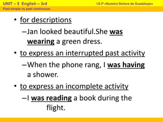 • for descriptions
–Jan looked beautiful.She was
wearing a green dress.
• to express an interrupted past activity
–When the phone rang, I was having
a shower.
• to express an incomplete activity
–I was reading a book during the
flight.
I.E.P «Nuestra Señora de Guadalupe»
UNIT – 5 English – 3rd
Past simple vs past continuous
 