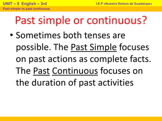 Past simple or continuous?
• Sometimes both tenses are
possible. The Past Simple focuses
on past actions as complete facts.
The Past Continuous focuses on
the duration of past activities
I.E.P «Nuestra Señora de Guadalupe»
UNIT – 5 English – 3rd
Past simple vs past continuous
 