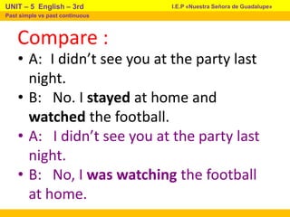 Compare :
• A: I didn’t see you at the party last
night.
• B: No. I stayed at home and
watched the football.
• A: I didn’t see you at the party last
night.
• B: No, I was watching the football
at home.
I.E.P «Nuestra Señora de Guadalupe»
UNIT – 5 English – 3rd
Past simple vs past continuous
 