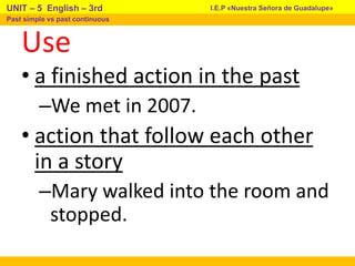 Use
• a finished action in the past
–We met in 2007.
• action that follow each other
in a story
–Mary walked into the room and
stopped.
I.E.P «Nuestra Señora de Guadalupe»
UNIT – 5 English – 3rd
Past simple vs past continuous
 