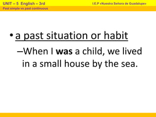 •a past situation or habit
–When I was a child, we lived
in a small house by the sea.
I.E.P «Nuestra Señora de Guadalupe»
UNIT – 5 English – 3rd
Past simple vs past continuous
 