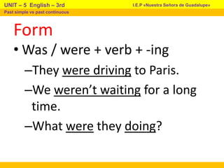 Form
• Was / were + verb + -ing
–They were driving to Paris.
–We weren’t waiting for a long
time.
–What were they doing?
I.E.P «Nuestra Señora de Guadalupe»
UNIT – 5 English – 3rd
Past simple vs past continuous
 