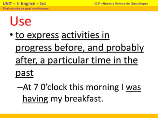Use
• to express activities in
progress before, and probably
after, a particular time in the
past
–At 7 0’clock this morning I was
having my breakfast.
I.E.P «Nuestra Señora de Guadalupe»
UNIT – 5 English – 3rd
Past simple vs past continuous
 