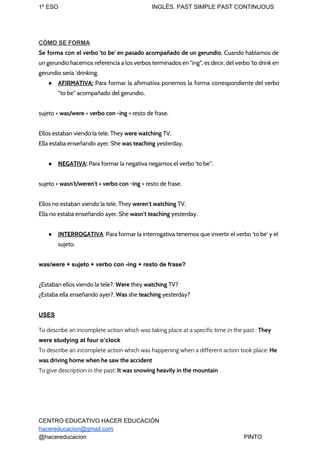1º ESO INGLÉS. PAST SIMPLE PAST CONTINUOUS
CÓMO SE FORMA
Se forma con el verbo 'to be' en pasado acompañado de un gerundio​. Cuando hablamos de
un gerundio hacemos referencia a los verbos terminados en "ing", es decir, del verbo 'to drink en
gerundio sería 'drinking.
● AFIRMATIVA: Para formar la afirmativa ponemos la forma correspondiente del verbo
“to be” acompañado del gerundio.
sujeto + ​was/were ​+ ​verbo con -ing​ + resto de frase.
Ellos estaban viendo la tele. They ​were watching ​TV.
Ella estaba enseñando ayer. She ​was teaching​ yesterday.
● NEGATIVA​: ​Para formar la negativa negamos el verbo 'to be''.
sujeto + ​wasn't/weren't + verbo con -ing​ + resto de frase.
Ellos no estaban viendo la tele. They ​weren't watching​ TV.
Ella no estaba enseñando ayer. She ​wasn't teaching​ yesterday.
● INTERROGATIVA​:​ Para formar la interrogativa tenemos que invertir el verbo 'to be' y el
sujeto.
was/were + sujeto + verbo con -ing + resto de frase?
¿Estaban ellos viendo la tele?. ​Were​ ​they ​watching​ TV?
¿Estaba ella enseñando ayer?. ​Was​ ​she ​teaching​ yesterday?
USES
To describe an incomplete action which was taking place at a specific time in the past : ​They
were studying at four o’clock
To describe an incomplete action which was happening when a different action took place: ​He
was driving home when he saw the accident
To give description in the past: ​It was snowing heavily in the mountain
CENTRO EDUCATIVO HACER EDUCACIÓN
hacereducacion@gmail.com
@hacereducacion PINTO
 