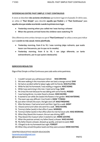 1º ESO INGLÉS. PAST SIMPLE PAST CONTINUOUS
DIFERENCIAS ENTRE PAST SIMPLE Y PAST CONTINUOUS
A veces se describen ​dos acciones simultáneas ​que tuvieron lugar en el pasado. En dicho caso,
se utiliza el ​"Past Simple" ​para describir ​aquella que finalizó y el ​"Past Continuous" ​para
aquella otra que estaba ocurriendo cuando la primera tuvo lugar​.
● Yesterday evening when you called me I was having a shower
● When the parents arrived home the children were watching TV
Otra diferencia entre ambos tiempos es que el ​"Past Continuous" ​se utiliza a veces para indicar
que la ​acción es más casual, menos planificada.
● Yesterday morning, from 8 to 10, I was running (algo rutinario, que suelo
hacer con frecuencia, por lo que no lo resalto)
● Yesterday morning, from 8 to 10, I ran (algo diferente, un tanto
extraordinario, por lo que quiero destacarlo)
EJERCICIOS RESUELTOS
Elige el Past Simple o el Past Continuous para cada verbo entre paréntesis.
1. I couldn’t answer you call because I (drive) WAS DRIVING
2. We were walking in the mountains when we (see) a strange animal. ​SAW
3. He had an accident while he (play) rugby with his friends. ​WAS PLAYING
4. While he (do) his homework, I was reading a magazine. ​WAS DOING
5. While I was swimming in the river, I (see) some frogs. ​SAW
6. He (miss) the train because he was talking with some friends. ​MISSED
7. I was having dinner, my sister (have) a shower. ​WAS HAVING
8. It started to rain while she (water) the flowers in her garden. ​WAS WATERING
9. The exam was very difficult. I (not finish) it.​ DIDN´T FINISH
10. Just when I (finish) the exam, the light went off. ​WAS FINISHING
11. After the lesson, I had some lunch and then I (go) for a walk. ​WENT
12. I (have) some lunch when she went for a walk . ​WAS HAVING
13. Tommy's father (work) in that office 2 years. ​WORKED
14. Tommy's father (work) in that office when he met his future wife. ​WAS WORKING
15. When they (leave) the museum, the sun was shining. ​LEFT
16. They (leave) the museum when it started to rain. ​WERE LEAVING
17. When the postman arrived, my father (have) a shower. ​WAS HAVING
18. My father (have) a shower, dressed up quickly, and went to work. ​HAD
19. I (forget) to do my homework last night. ​FORGOT
20. When they arrived the police (wait) and they were arrested. ​WERE WAITING
CENTRO EDUCATIVO HACER EDUCACIÓN
hacereducacion@gmail.com
@hacereducacion PINTO
 