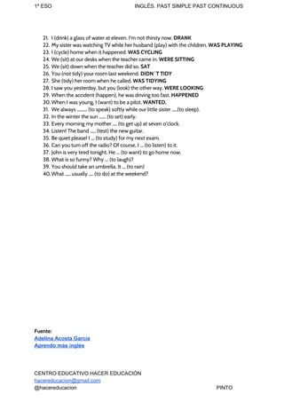 1º ESO INGLÉS. PAST SIMPLE PAST CONTINUOUS
21. I (drink) a glass of water at eleven. I'm not thirsty now. ​DRANK
22. My sister was watching TV while her husband (play) with the children. ​WAS PLAYING
23. I (cycle) home when it happened. ​WAS CYCLING
24. We (sit) at our desks when the teacher came in. ​WERE SITTING
25. We (sit) down when the teacher did so. ​SAT
26. You (not tidy) your room last weekend. ​DIDN´T TIDY
27. She (tidy) her room when he called. ​WAS TIDYING
28. I saw you yesterday, but you (look) the other way. ​WERE LOOKING
29. When the accident (happen), he was driving too fast. ​HAPPENED
30. When I was young, I (want) to be a pilot. ​WANTED.
31. We always ......... (to speak) softly while our little sister .....(to sleep).
32. In the winter the sun ...... (to set) early.
33. Every morning my mother .... (to get up) at seven o’clock.
34. Listen! The band ..... (test) the new guitar.
35. Be quiet please! I ... (to study) for my next exam.
36. Can you turn off the radio? Of course, I ... (to listen) to it.
37. John is very tired tonight. He ... (to want) to go home now.
38. What is so funny? Why ... (to laugh)?
39. You should take an umbrella. It ... (to rain)
40.What ..... usually .... (to do) at the weekend?
Fuente:
Adelina Acosta García
Aprendo más inglés
CENTRO EDUCATIVO HACER EDUCACIÓN
hacereducacion@gmail.com
@hacereducacion PINTO
 