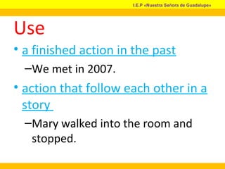 Use
• a finished action in the past
–We met in 2007.
• action that follow each other in a
story
–Mary walked into the room and
stopped.
I.E.P «Nuestra Señora de Guadalupe»
 