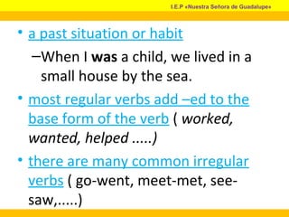 • a past situation or habit
–When I was a child, we lived in a
small house by the sea.
• most regular verbs add –ed to the
base form of the verb ( worked,
wanted, helped .....)
• there are many common irregular
verbs ( go-went, meet-met, see-
saw,.....)
I.E.P «Nuestra Señora de Guadalupe»
 