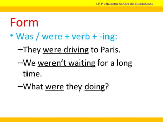 Form
• Was / were + verb + -ing:
–They were driving to Paris.
–We weren’t waiting for a long
time.
–What were they doing?
I.E.P «Nuestra Señora de Guadalupe»
 