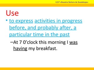 Use
• to express activities in progress
before, and probably after, a
particular time in the past
–At 7 0’clock this morning I was
having my breakfast.
I.E.P «Nuestra Señora de Guadalupe»
 