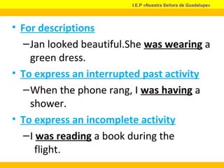 • For descriptions
–Jan looked beautiful.She was wearing a
green dress.
• To express an interrupted past activity
–When the phone rang, I was having a
shower.
• To express an incomplete activity
–I was reading a book during the
flight.
I.E.P «Nuestra Señora de Guadalupe»
 