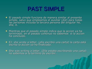 PAST SIMPLE El pasado simple funciona de manera similar al presente simple, salvo que empleamos el auxiliar (did) para todas las personas incluida la tercera persona del singular he, she, it. Mientras que el pasado simple indica que la accion ya ha terminado, en el pasado continuo no sabemos  si la accion ha concluido. EJ: she wrote a letter. (ella escribió una carta) la carta está escrita la accion ya ha finalizado. She was writing a letter. (Ella estaba escribiendo una carta) no sabemos si la terminó de escribir. 