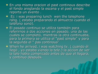 En una misma oracion el past continous describe el fondo areglando la escena y el past simple reporta un evento . Ej: i was preparing lunch  wen the telephone rang. ( estaba preparando el almuerzo cuando el teléfono sonó). El pasado continuo se utiliza también para referirnos a dos acciones en pasado, una de las cuales se completó, mientras la otra continuaba, para la primera se utiliza el “past simple” y para la segunda el “ pas continous” When he arrived, i was watching tv. ( cuando él llegó , yo estaba viendo la tele.) la acción de ver la tele había comenzado antes de que el llegara, y continuo después. 