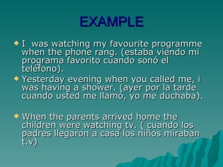 EXAMPLE I  was watching my favourite programme when the phone rang. (estaba viendo mi programa favorito cuando sonó el teléfono). Yesterday evening when you called me, i was having a shower. (ayer por la tarde cuando usted me llamó, yo me duchaba). When the parents arrived home the children were watching tv. ( cuando los padres llegaron a casa los niños miraban t.v) 