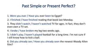 Past Simple or Present Perfect?
1. Were you ever / Have you ever been to Egypt?
2. I finished / have finished reading that book last Monday.
3. They didn’t watch / haven’t watched TV for ages. In fact, they don’t
even own a TV set.
4. I broke / have broken my leg two weeks ago.
5. I didn’t play / haven’t played football for a long time. I’m not sure if
I still know how to kick a ball.
6. Did you already see / Have you already seen the newest Woody Allen
film?
 